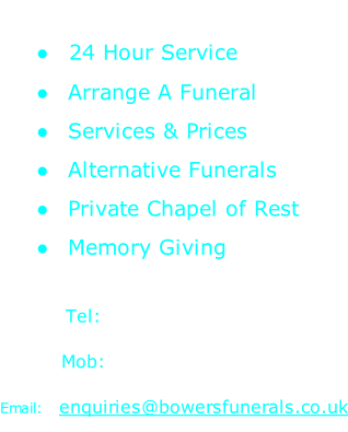 24 Hour Service   Arrange A Funeral   Services & Prices   Alternative Funerals   Private Chapel of Rest   Memory Giving  Tel:  01842 827123 Mob:  07796 780270 Email:  enquiries@bowersfunerals.co.uk